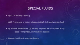 SPECIAL FLUIDS
• Inj KCl 10 ml amp – 20mEq
• 25%D (25 ml amp or 100 ml infusion bottle)– in hypoglycemic shock
• Inj. Sodium bicarbonate (25 ml amp. 22.5mEq Na+ & 22.5mEq HCO3-
dose = 10-15 mEq/L : in metabolic acidosis
• Mannitol 10% & 20% : osmotic diuretic
 
