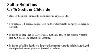 Saline Solutions
0.9% Sodium Chloride
• One of the most commonly administered crystalloids.
• Though called normal saline, it is neither chemically nor physiologically
normal.
• Infusion of one liter of 0.9% NaCL adds 275 mL to the plasma volume
and 825 mL to the interstitial volume.
• Infusion of saline leads to a hyperchloremic metabolic acidosis, reduced
renal perfusion and promote interstitial edema.
10
 