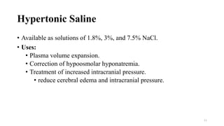 Hypertonic Saline
• Available as solutions of 1.8%, 3%, and 7.5% NaCl.
• Uses:
• Plasma volume expansion.
• Correction of hypoosmolar hyponatremia.
• Treatment of increased intracranial pressure.
• reduce cerebral edema and intracranial pressure.
11
 