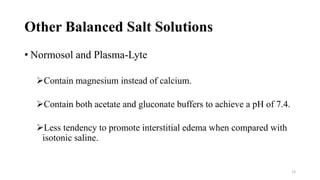Other Balanced Salt Solutions
• Normosol and Plasma-Lyte
Contain magnesium instead of calcium.
Contain both acetate and gluconate buffers to achieve a pH of 7.4.
Less tendency to promote interstitial edema when compared with
isotonic saline.
13
 