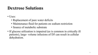 Dextrose Solutions
• Uses:
• Replacement of pure water deficits
• Maintenance fluid for patients on sodium restriction
• Source of metabolic substrate
• If glucose utilization is impaired (as is common in critically ill
patients), large- volume infusions of D5 can result in cellular
dehydration.
15
 