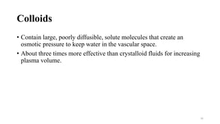 Colloids
• Contain large, poorly diffusible, solute molecules that create an
osmotic pressure to keep water in the vascular space.
• About three times more effective than crystalloid fluids for increasing
plasma volume.
16
 