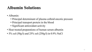 Albumin Solutions
• Albumin:
• Principal determinant of plasma colloid oncotic pressure
• Principal transport protein in the blood
• Significant antioxidant activity
• Heat treated preparations of human serum albumin
• 5% sol (50g/l) and 25% sol (250g/l) in 0.9% NaCl
17
 
