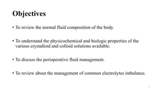 Objectives
• To review the normal fluid composition of the body.
• To understand the physicochemical and biologic properties of the
various crystalloid and colloid solutions available.
• To discuss the perioperative fluid management.
• To review about the management of common electrolytes imbalance.
2
 