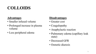 COLLOIDS
Advantages
• Smaller infused volume
• Prolonged increase in plasma
volume
• Less peripheral edema
Disadvantages
• Greater cost
• Coagulopathy
• Anaphylactic reaction
• Pulmonary edema (capillary leak
state)
• Decreased GFR
• Osmotic diuresis
21
 