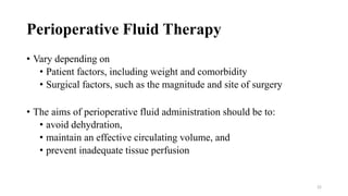 Perioperative Fluid Therapy
• Vary depending on
• Patient factors, including weight and comorbidity
• Surgical factors, such as the magnitude and site of surgery
• The aims of perioperative fluid administration should be to:
• avoid dehydration,
• maintain an effective circulating volume, and
• prevent inadequate tissue perfusion
22
 