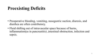 Preexisting Deficits
• Preoperative bleeding, vomiting, nasogastric suction, diuresis, and
diarrhea are often contributory.
• Fluid shifting out of intravascular space because of burns,
inflammation(as in pancreatitis) ,intestinal obstruction, infection and
sepsis.
25
 