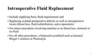 Intraoperative Fluid Replacement
• Include supplying basic fluid requirements and
• Replacing residual preoperative deficits as well as intraoperative
losses (blood loss, fluid redistribution, and evaporation)
• For minor procedures involving minimal or no blood loss, minimal or
no fluid
• For all other procedures, a balanced crystalloid such as lactated
Ringer’s solution or Plasmalyte
27
 