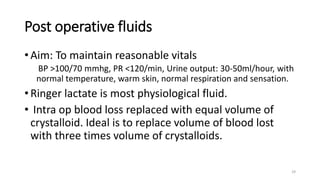 Post operative fluids
• Aim: To maintain reasonable vitals
BP >100/70 mmhg, PR <120/min, Urine output: 30-50ml/hour, with
normal temperature, warm skin, normal respiration and sensation.
• Ringer lactate is most physiological fluid.
• Intra op blood loss replaced with equal volume of
crystalloid. Ideal is to replace volume of blood lost
with three times volume of crystalloids.
29
 