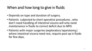 When and how long to give iv fluids
• Depends on type and duration of surgery.
• Patients subjected to short operative procedures , who
don’t need handling of intestinal viscera will only need
maintenance iv fluids to correct deficit due to NPO.
• Patients with major surgeries (exploratory laparotomy,)
where intestinal viscera need rest, require post op iv fluids
for few days.
30
 