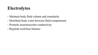 Electrolytes
- Maintain body fluid volume and osmolarity
- Distribute body water between fluid compartment
- Promote neuromuscular conductivity
- Regulate acid-base balance
37
 