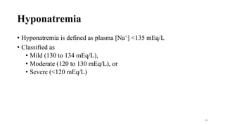 Hyponatremia
• Hyponatremia is defined as plasma [Na+] <135 mEq/L
• Classified as
• Mild (130 to 134 mEq/L),
• Moderate (120 to 130 mEq/L), or
• Severe (<120 mEq/L)
40
 