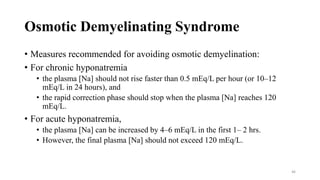 Osmotic Demyelinating Syndrome
• Measures recommended for avoiding osmotic demyelination:
• For chronic hyponatremia
• the plasma [Na] should not rise faster than 0.5 mEq/L per hour (or 10–12
mEq/L in 24 hours), and
• the rapid correction phase should stop when the plasma [Na] reaches 120
mEq/L.
• For acute hyponatremia,
• the plasma [Na] can be increased by 4–6 mEq/L in the first 1– 2 hrs.
• However, the final plasma [Na] should not exceed 120 mEq/L.
46
 