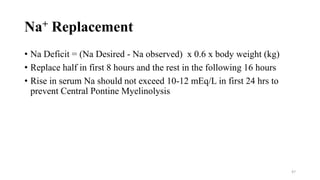 Na+ Replacement
• Na Deficit = (Na Desired - Na observed) x 0.6 x body weight (kg)
• Replace half in first 8 hours and the rest in the following 16 hours
• Rise in serum Na should not exceed 10-12 mEq/L in first 24 hrs to
prevent Central Pontine Myelinolysis
47
 