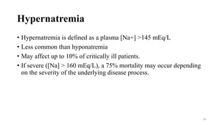 Hypernatremia
• Hypernatremia is defined as a plasma [Na+] >145 mEq/L
• Less common than hyponatremia
• May affect up to 10% of critically ill patients.
• If severe ([Na] > 160 mEq/L), a 75% mortality may occur depending
on the severity of the underlying disease process.
48
 