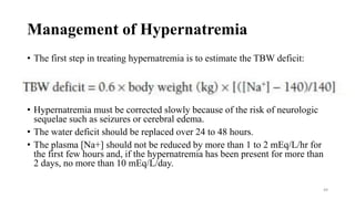 Management of Hypernatremia
• The first step in treating hypernatremia is to estimate the TBW deficit:
• Hypernatremia must be corrected slowly because of the risk of neurologic
sequelae such as seizures or cerebral edema.
• The water deficit should be replaced over 24 to 48 hours.
• The plasma [Na+] should not be reduced by more than 1 to 2 mEq/L/hr for
the first few hours and, if the hypernatremia has been present for more than
2 days, no more than 10 mEq/L/day.
49
 