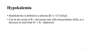 Hypokalemia
• Hypokalemia is defined as a plasma [K+] <3.5 mEq/L
• Can be the result of K+ movement into cells (transcellular shift), or a
decrease in total body K+ ( K+ depletion)
51
 