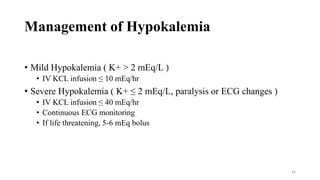 Management of Hypokalemia
• Mild Hypokalemia ( K+ > 2 mEq/L )
• IV KCL infusion ≤ 10 mEq/hr
• Severe Hypokalemia ( K+ ≤ 2 mEq/L, paralysis or ECG changes )
• IV KCL infusion ≤ 40 mEq/hr
• Continuous ECG monitoring
• If life threatening, 5-6 mEq bolus
54
 