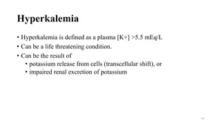 Hyperkalemia
• Hyperkalemia is defined as a plasma [K+] >5.5 mEq/L
• Can be a life threatening condition.
• Can be the result of
• potassium release from cells (transcellular shift), or
• impaired renal excretion of potassium
56
 