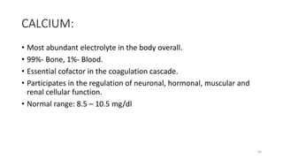 CALCIUM:
• Most abundant electrolyte in the body overall.
• 99%- Bone, 1%- Blood.
• Essential cofactor in the coagulation cascade.
• Participates in the regulation of neuronal, hormonal, muscular and
renal cellular function.
• Normal range: 8.5 – 10.5 mg/dl
60
 