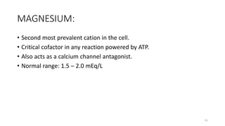 MAGNESIUM:
• Second most prevalent cation in the cell.
• Critical cofactor in any reaction powered by ATP.
• Also acts as a calcium channel antagonist.
• Normal range: 1.5 – 2.0 mEq/L
61
 