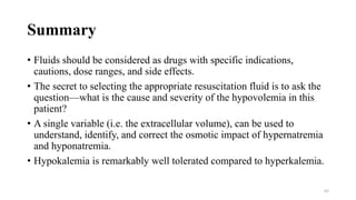 Summary
• Fluids should be considered as drugs with specific indications,
cautions, dose ranges, and side effects.
• The secret to selecting the appropriate resuscitation fluid is to ask the
question—what is the cause and severity of the hypovolemia in this
patient?
• A single variable (i.e. the extracellular volume), can be used to
understand, identify, and correct the osmotic impact of hypernatremia
and hyponatremia.
• Hypokalemia is remarkably well tolerated compared to hyperkalemia.
62
 