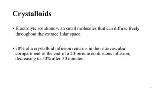 Crystalloids
• Electrolyte solutions with small molecules that can diffuse freely
throughout the extracellular space.
• 70% of a crystalloid infusion remains in the intravascular
compartment at the end of a 20-minute continuous infusion,
decreasing to 50% after 30 minutes.
8
 