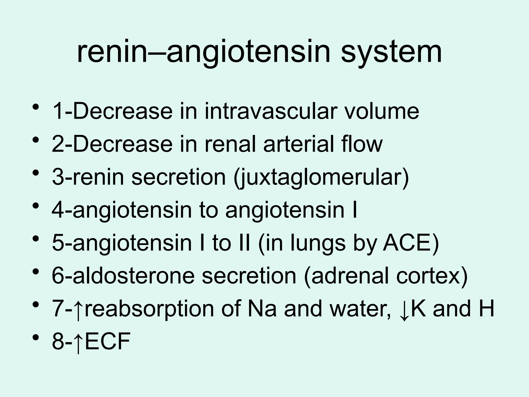 renin–angiotensin system
• 1-Decrease in intravascular volume
• 2-Decrease in renal arterial flow
• 3-renin secretion (juxtaglomerular)
• 4-angiotensin to angiotensin I
• 5-angiotensin I to II (in lungs by ACE)
• 6-aldosterone secretion (adrenal cortex)
• 7-↑reabsorption of Na and water, ↓K and H
• 8-↑ECF
 