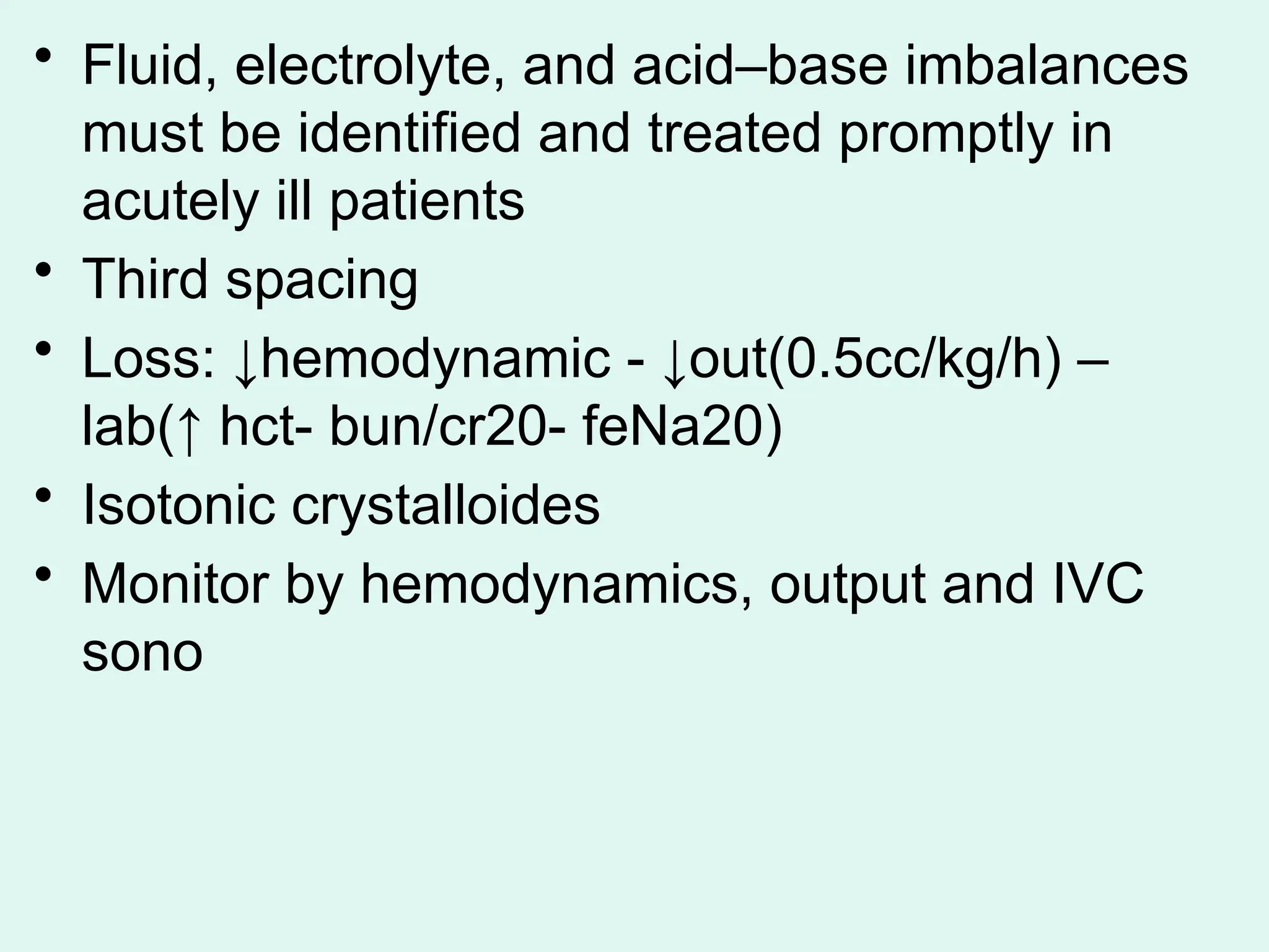 • Fluid, electrolyte, and acid–base imbalances
must be identified and treated promptly in
acutely ill patients
• Third spacing
• Loss: ↓hemodynamic - ↓out(0.5cc/kg/h) –
lab(↑ hct- bun/cr20- feNa20)
• Isotonic crystalloides
• Monitor by hemodynamics, output and IVC
sono
 