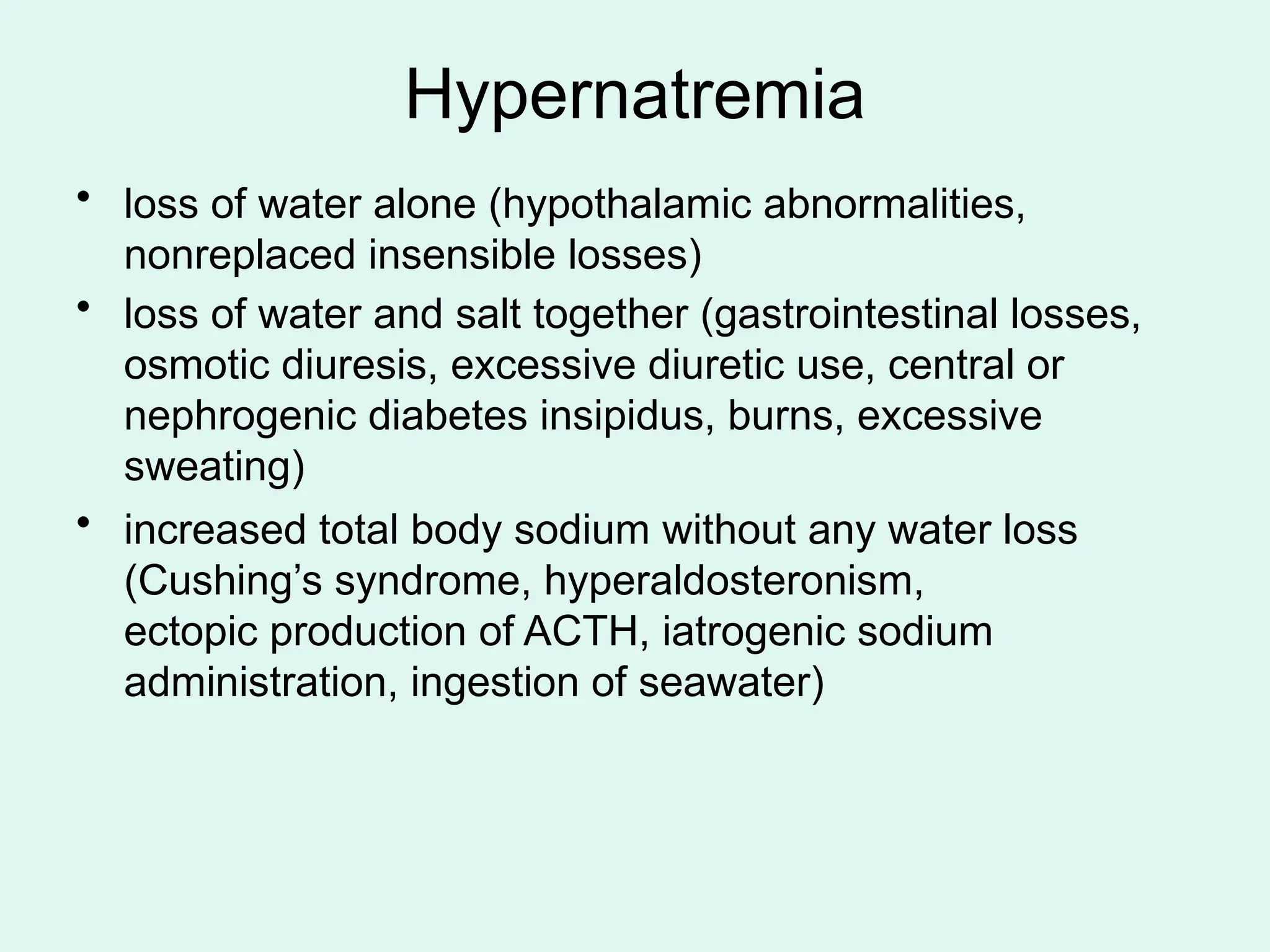 Hypernatremia
• loss of water alone (hypothalamic abnormalities,
nonreplaced insensible losses)
• loss of water and salt together (gastrointestinal losses,
osmotic diuresis, excessive diuretic use, central or
nephrogenic diabetes insipidus, burns, excessive
sweating)
• increased total body sodium without any water loss
(Cushing’s syndrome, hyperaldosteronism,
ectopic production of ACTH, iatrogenic sodium
administration, ingestion of seawater)
 