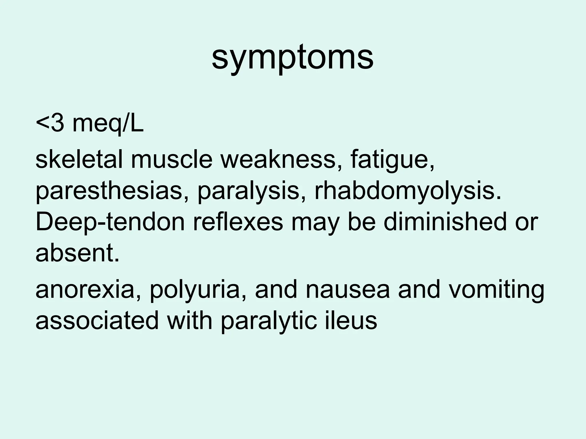 symptoms
<3 meq/L
skeletal muscle weakness, fatigue,
paresthesias, paralysis, rhabdomyolysis.
Deep-tendon reflexes may be diminished or
absent.
anorexia, polyuria, and nausea and vomiting
associated with paralytic ileus
 