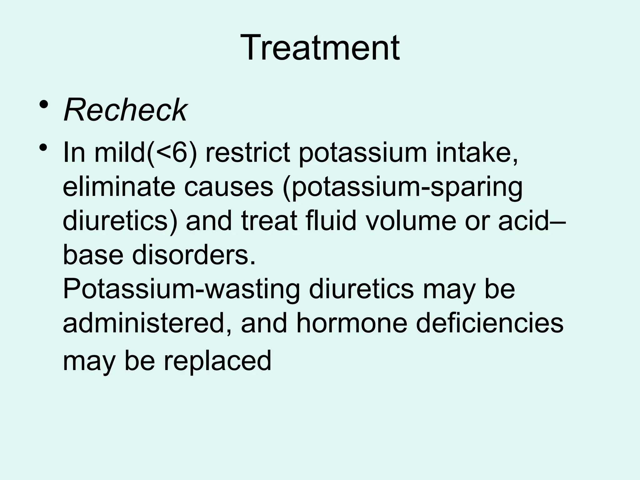 Treatment
• Recheck
• In mild(<6) restrict potassium intake,
eliminate causes (potassium-sparing
diuretics) and treat fluid volume or acid–
base disorders.
Potassium-wasting diuretics may be
administered, and hormone deficiencies
may be replaced
 