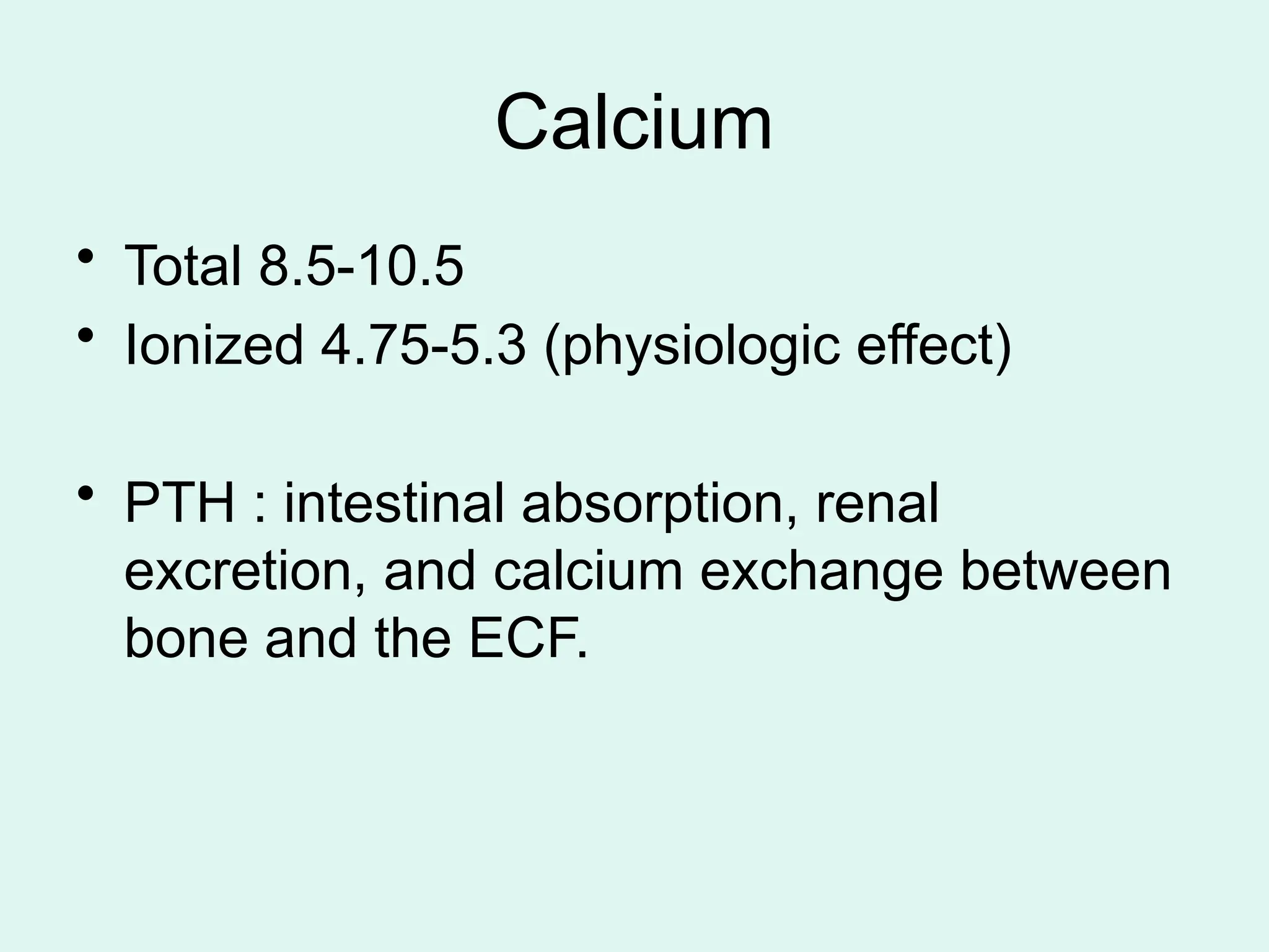 Calcium
• Total 8.5-10.5
• Ionized 4.75-5.3 (physiologic effect)
• PTH : intestinal absorption, renal
excretion, and calcium exchange between
bone and the ECF.
 