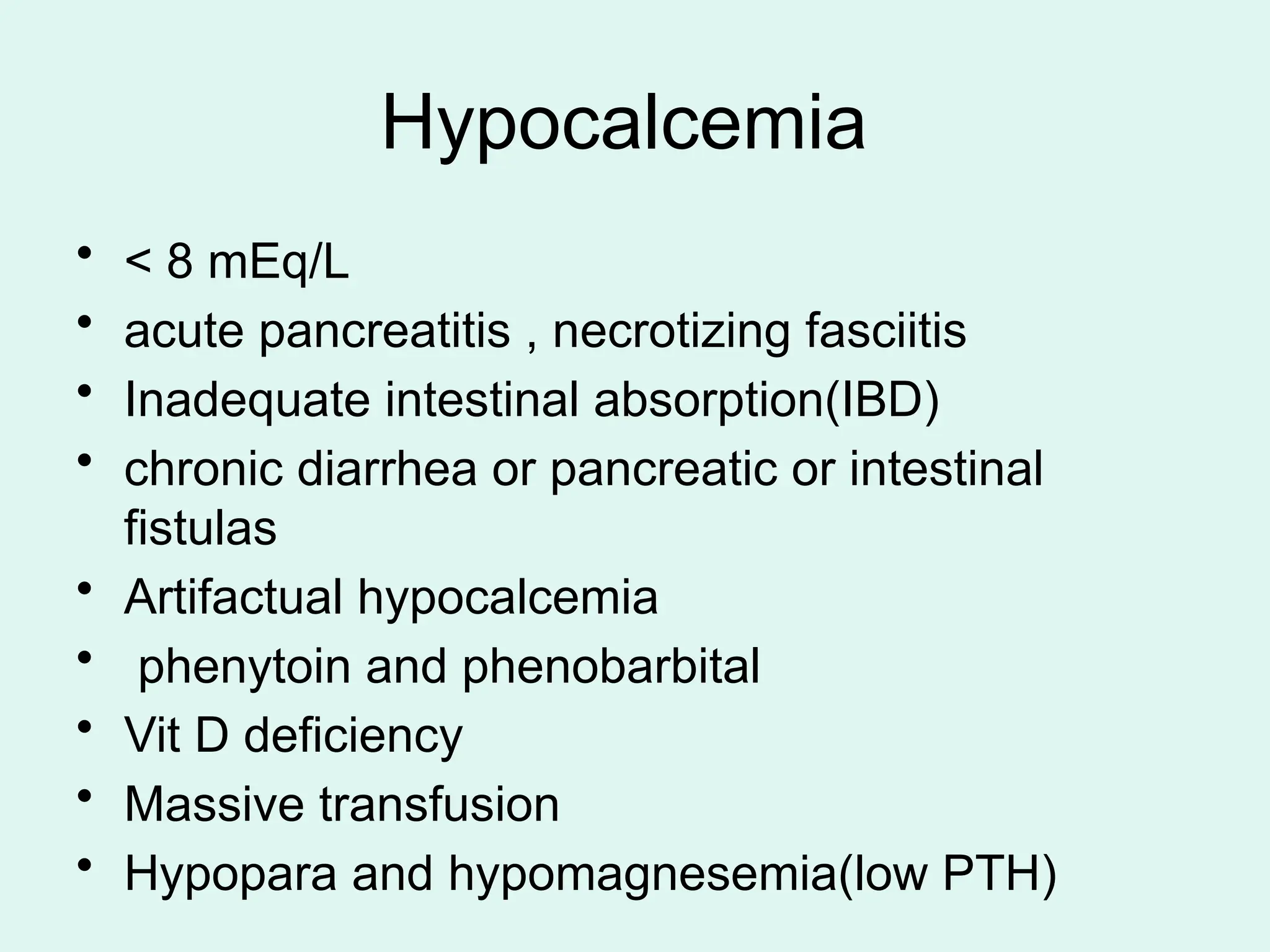 Hypocalcemia
• < 8 mEq/L
• acute pancreatitis , necrotizing fasciitis
• Inadequate intestinal absorption(IBD)
• chronic diarrhea or pancreatic or intestinal
fistulas
• Artifactual hypocalcemia
• phenytoin and phenobarbital
• Vit D deficiency
• Massive transfusion
• Hypopara and hypomagnesemia(low PTH)
 