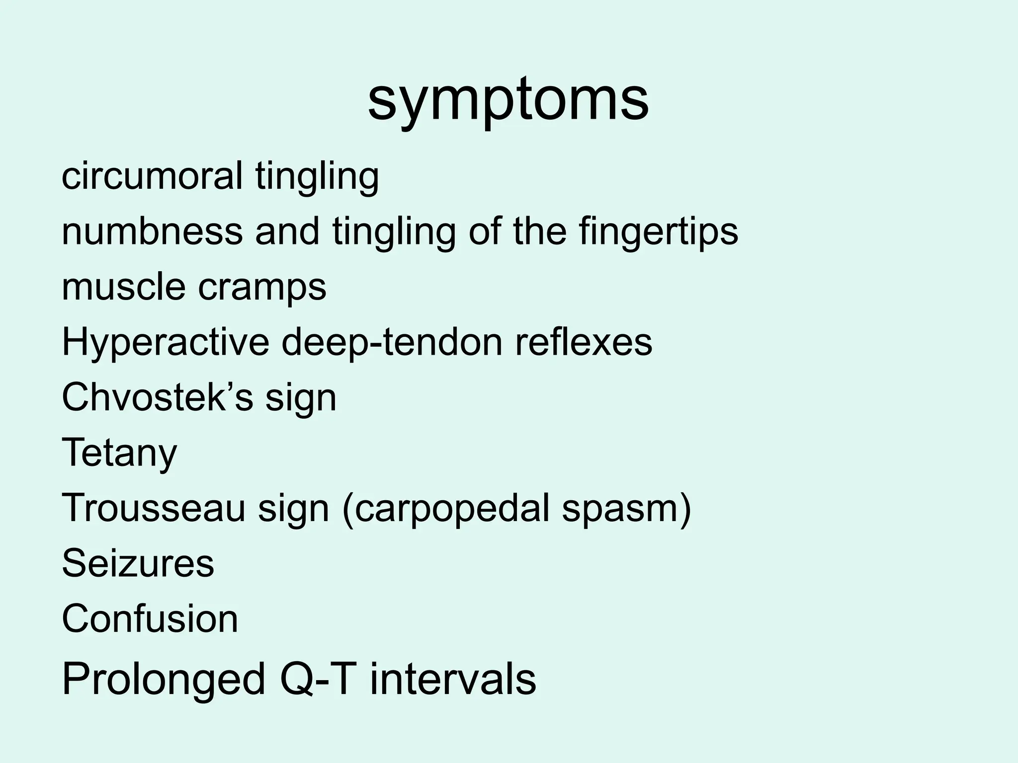 symptoms
circumoral tingling
numbness and tingling of the fingertips
muscle cramps
Hyperactive deep-tendon reflexes
Chvostek’s sign
Tetany
Trousseau sign (carpopedal spasm)
Seizures
Confusion
Prolonged Q-T intervals
 