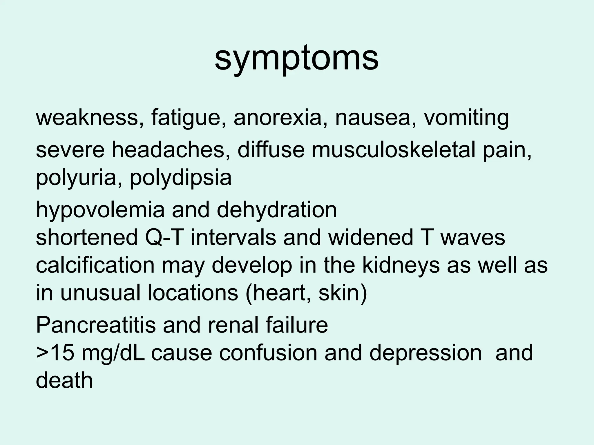 symptoms
weakness, fatigue, anorexia, nausea, vomiting
severe headaches, diffuse musculoskeletal pain,
polyuria, polydipsia
hypovolemia and dehydration
shortened Q-T intervals and widened T waves
calcification may develop in the kidneys as well as
in unusual locations (heart, skin)
Pancreatitis and renal failure
>15 mg/dL cause confusion and depression and
death
 