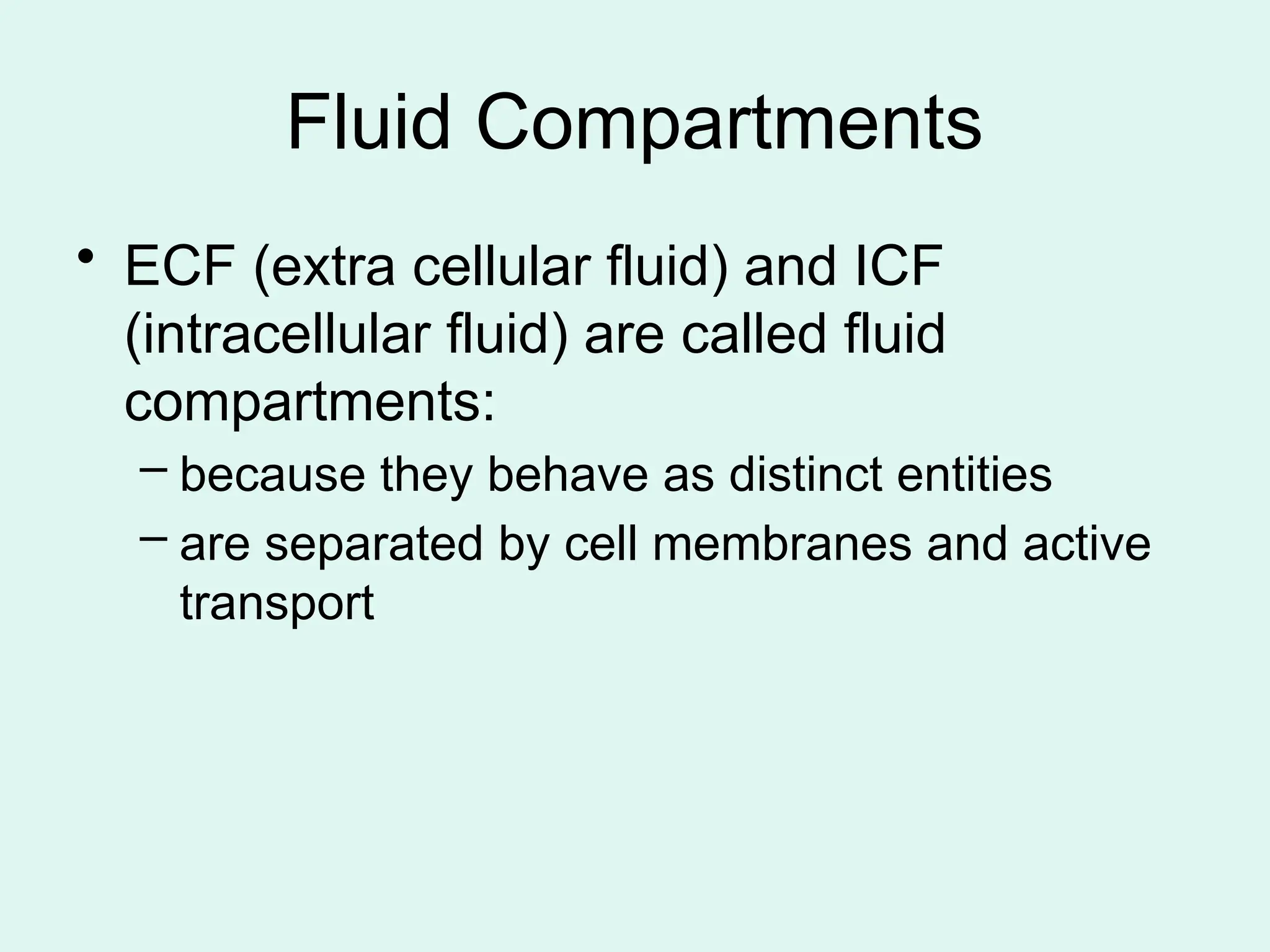 Fluid Compartments
• ECF (extra cellular fluid) and ICF
(intracellular fluid) are called fluid
compartments:
– because they behave as distinct entities
– are separated by cell membranes and active
transport
 