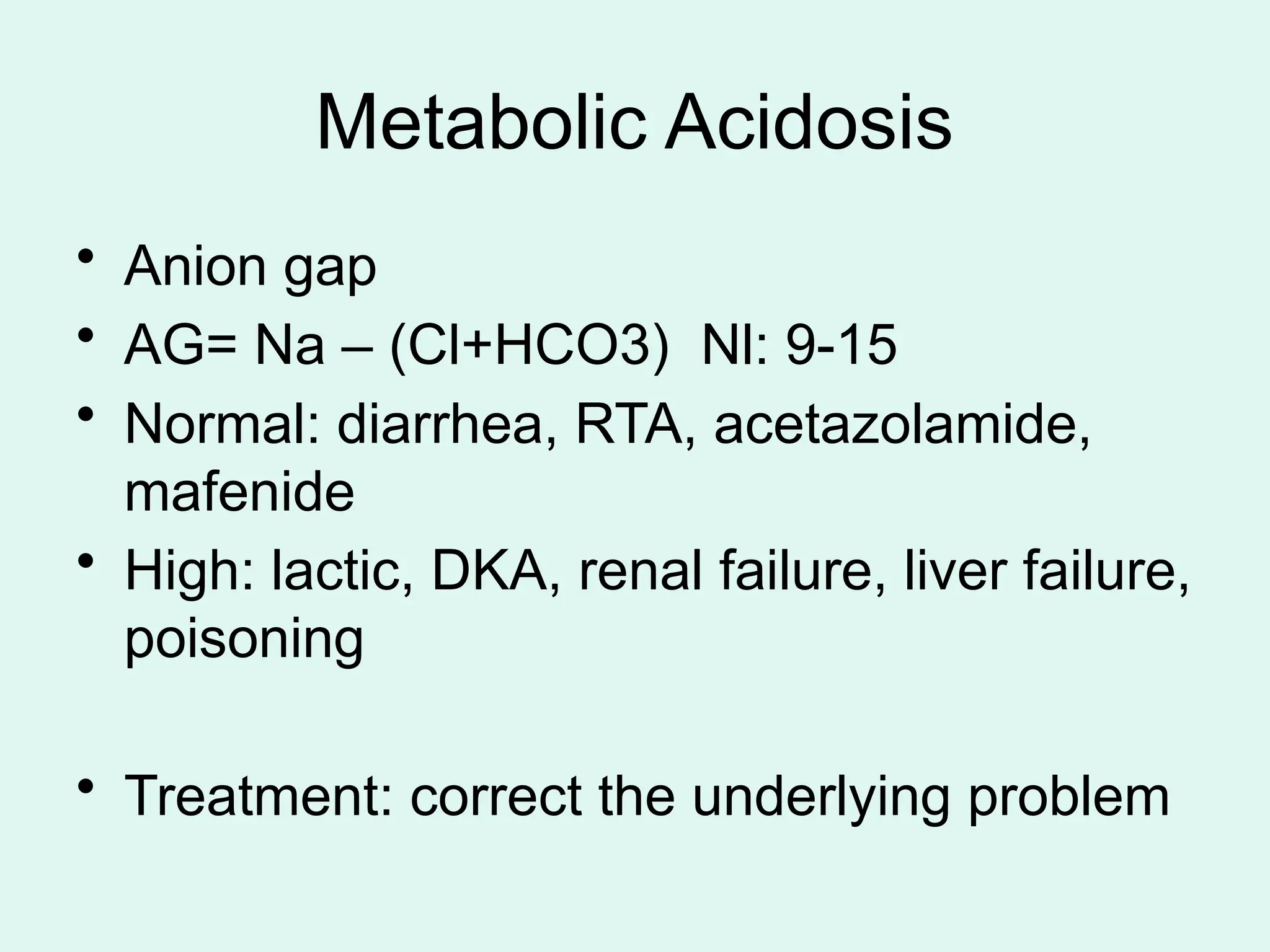 Metabolic Acidosis
• Anion gap
• AG= Na – (Cl+HCO3) Nl: 9-15
• Normal: diarrhea, RTA, acetazolamide,
mafenide
• High: lactic, DKA, renal failure, liver failure,
poisoning
• Treatment: correct the underlying problem
 