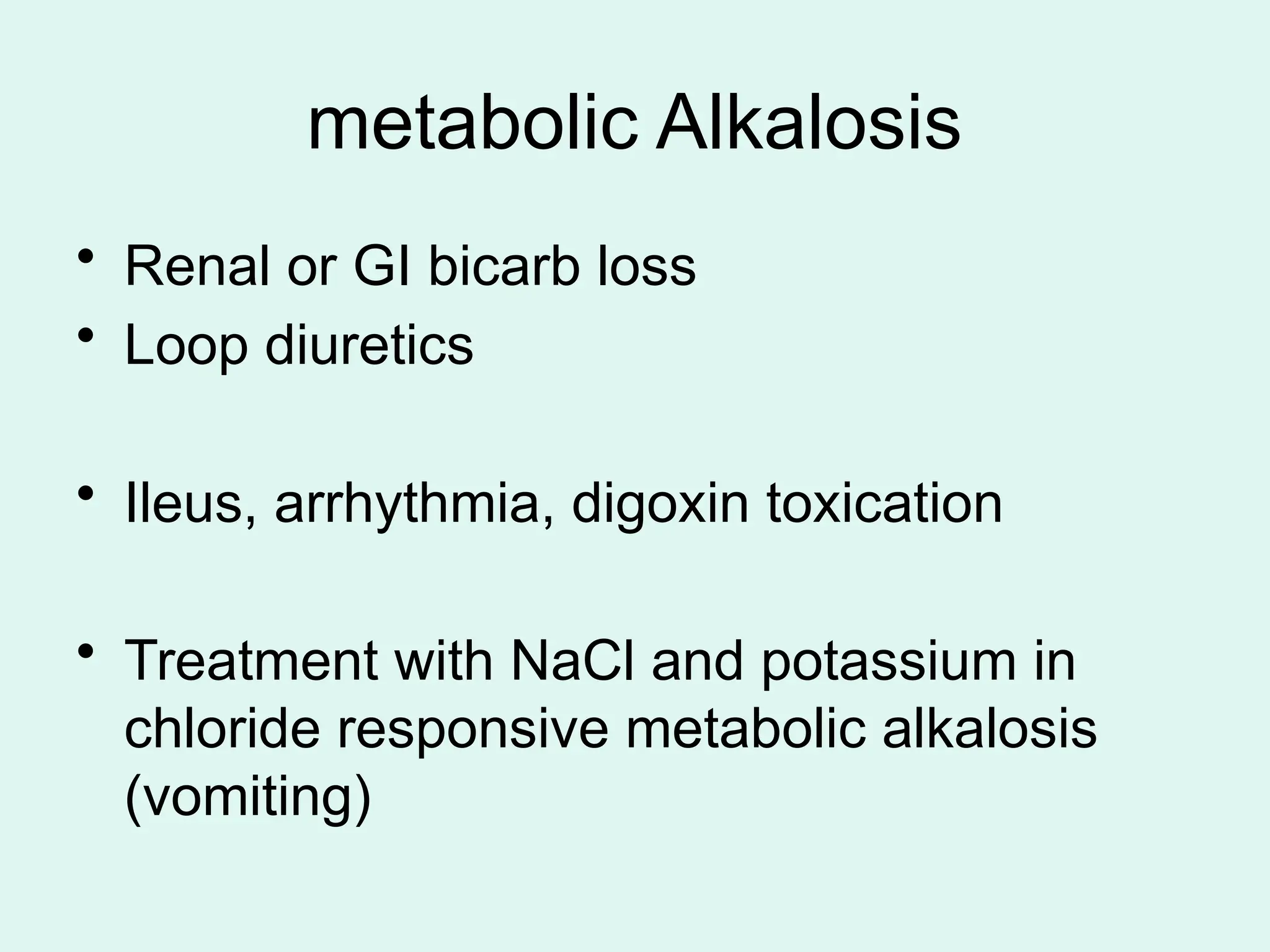 metabolic Alkalosis
• Renal or GI bicarb loss
• Loop diuretics
• Ileus, arrhythmia, digoxin toxication
• Treatment with NaCl and potassium in
chloride responsive metabolic alkalosis
(vomiting)
 