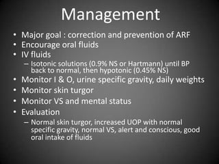 ManagementMajor goal : correction and prevention of ARFEncourage oral fluidsIV fluidsIsotonic solutions (0.9% NS or Hartmann) until BP back to normal, then hypotonic (0.45% NS)Monitor I & O, urine specific gravity, daily weightsMonitor skin turgorMonitor VS and mental statusEvaluationNormal skin turgor, increased UOP with normal specific gravity, normal VS, alert and conscious, good oral intake of fluids