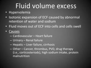 Fluid volume excessHypervolemiaIsotonic expansion of ECF caused by abnormal retention of water and sodium Fluid moves out of ECF into cells and cells swellCausesCardiovascular – Heart failureUrinary – Renal failureHepatic – Liver failure, cirrhosisOther – Cancer, thrombus, PVD, drug therapy (i.e., corticosteriods), high sodium intake, protein malnutrition 