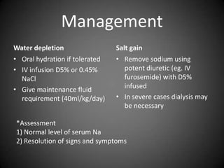 ManagementWater depletionOral hydration if toleratedIV infusion D5% or 0.45% NaClGive maintenance fluid requirement (40ml/kg/day)Salt gainRemove sodium using potent diuretic (eg. IV furosemide) with D5% infusedIn severe cases dialysis may be necessary*Assessment1) Normal level of serum Na2) Resolution of signs and symptoms