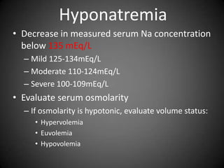 HyponatremiaDecrease in measured serum Na concentration below 135 mEq/LMild 125-134mEq/LModerate 110-124mEq/LSevere 100-109mEq/LEvaluate serum osmolarityIf osmolarity is hypotonic, evaluate volume status:HypervolemiaEuvolemiaHypovolemia