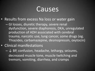 CausesResults from excess Na loss or water gainGI losses, diuretic therapy, severe renal dysfunction, severe diaphoresis, DKA, unregulated production of ADH associated with cerebral trauma, narcotic use, lung cancer, some drugs (eg. Thiazides, carbamazepine, desmopressin, oxytocin)Clinical manifestations↓ BP, confusion, headache, lethargy, seizures, 	decreased muscle tone, muscle twitching and tremors, vomiting, diarrhea, and cramps