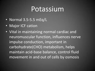 PotassiumNormal 3.5-5.5 mEq/LMajor ICF cationVital in maintaining normal cardiac and neuromuscular function, influences nerve impulse conduction, important in carbohydrate(CHO) metabolism, helps maintain acid-base balance, control fluid movement in and out of cells by osmosis