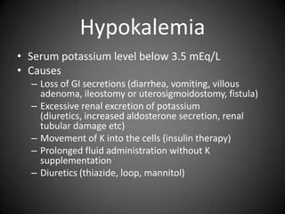HypokalemiaSerum potassium level below 3.5 mEq/LCausesLoss of GI secretions (diarrhea, vomiting, villous adenoma, ileostomy or uterosigmoidostomy, fistula)Excessive renal excretion of potassium (diuretics, increased aldosterone secretion, renal tubular damage etc)Movement of K into the cells (insulin therapy)Prolonged fluid administration without K supplementationDiuretics (thiazide, loop, mannitol)
