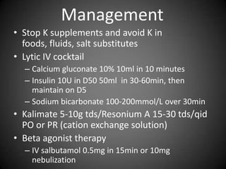 ManagementStop K supplements and avoid K in foods, fluids, salt substitutesLytic IV cocktailCalcium gluconate 10% 10ml in 10 minutesInsulin 10U in D50 50ml  in 30-60min, then maintain on D5Sodium bicarbonate 100-200mmol/L over 30minKalimate 5-10g tds/Resonium A 15-30 tds/qid PO or PR (cation exchange solution)Beta agonist therapyIV salbutamol 0.5mg in 15min or 10mg nebulization