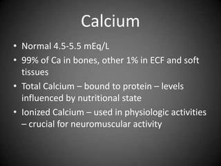 CalciumNormal 4.5-5.5 mEq/L99% of Ca in bones, other 1% in ECF and soft tissuesTotal Calcium – bound to protein – levels influenced by nutritional state Ionized Calcium – used in physiologic activities – crucial for neuromuscular activity