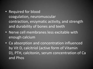 Required for blood coagulation, neuromuscular contraction, enzymatic activity, and strength and durability of bones and teethNerve cell membranes less excitable with enough calciumCa absorption and concentration influenced by Vit D, calcitriol (active form of Vitamin D), PTH, calcitonin, serum concentration of Ca and Phos
