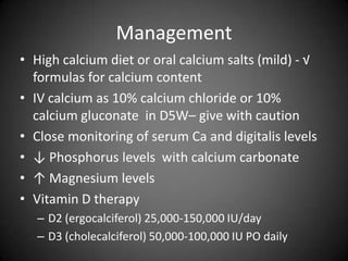 ManagementHigh calcium diet or oral calcium salts (mild) - √ formulas for calcium content IV calcium as 10% calcium chloride or 10% calcium gluconate  in D5W– give with cautionClose monitoring of serum Ca and digitalis levels↓ Phosphorus levels  with calcium carbonate↑ Magnesium levels Vitamin D therapyD2 (ergocalciferol) 25,000-150,000 IU/dayD3 (cholecalciferol) 50,000-100,000 IU PO daily